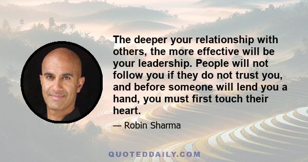 The deeper your relationship with others, the more effective will be your leadership. People will not follow you if they do not trust you, and before someone will lend you a hand, you must first touch their heart.