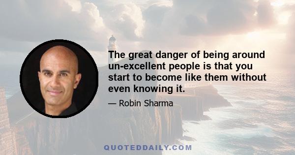 The great danger of being around un-excellent people is that you start to become like them without even knowing it.