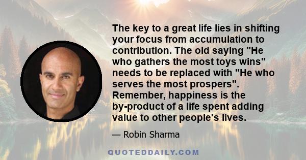 The key to a great life lies in shifting your focus from accumulation to contribution. The old saying He who gathers the most toys wins needs to be replaced with He who serves the most prospers. Remember, happiness is