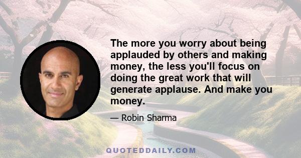 The more you worry about being applauded by others and making money, the less you'll focus on doing the great work that will generate applause. And make you money.