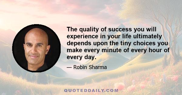 The quality of success you will experience in your life ultimately depends upon the tiny choices you make every minute of every hour of every day.