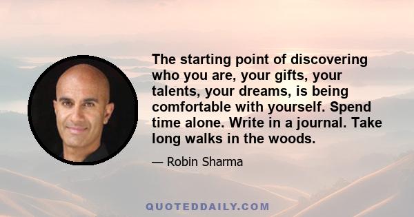 The starting point of discovering who you are, your gifts, your talents, your dreams, is being comfortable with yourself. Spend time alone. Write in a journal. Take long walks in the woods.