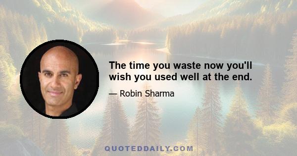 The time you waste now you'll wish you used well at the end.