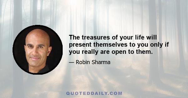 The treasures of your life will present themselves to you only if you really are open to them.