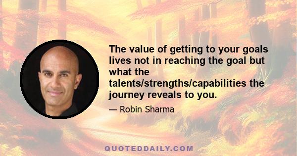 The value of getting to your goals lives not in reaching the goal but what the talents/strengths/capabilities the journey reveals to you.