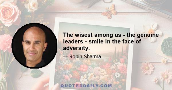 The wisest among us - the genuine leaders - smile in the face of adversity.