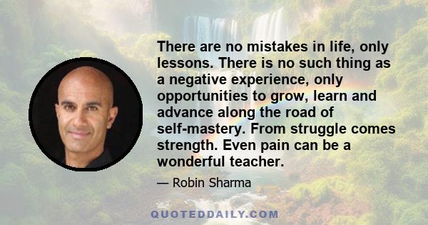 There are no mistakes in life, only lessons. There is no such thing as a negative experience, only opportunities to grow, learn and advance along the road of self-mastery. From struggle comes strength. Even pain can be