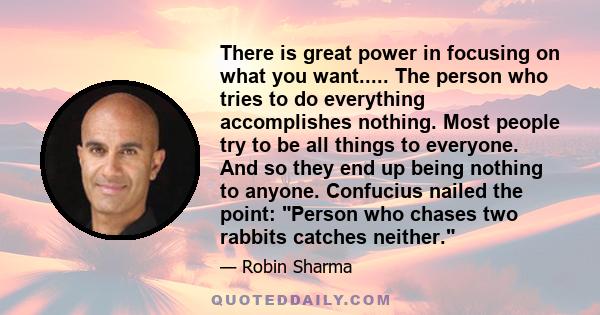 There is great power in focusing on what you want..... The person who tries to do everything accomplishes nothing. Most people try to be all things to everyone. And so they end up being nothing to anyone. Confucius