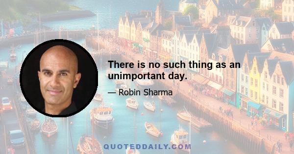 There is no such thing as an unimportant day.