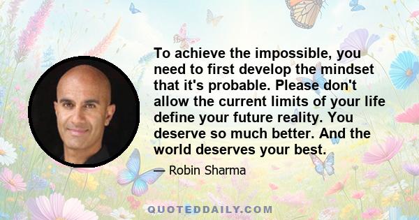 To achieve the impossible, you need to first develop the mindset that it's probable. Please don't allow the current limits of your life define your future reality. You deserve so much better. And the world deserves your 