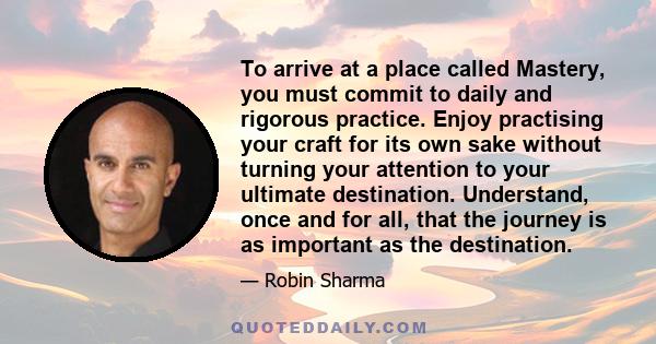 To arrive at a place called Mastery, you must commit to daily and rigorous practice. Enjoy practising your craft for its own sake without turning your attention to your ultimate destination. Understand, once and for