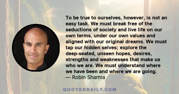 To be true to ourselves, however, is not an easy task. We must break free of the seductions of society and live life on our own terms, under our own values and aligned with our original dreams. We must tap our hidden