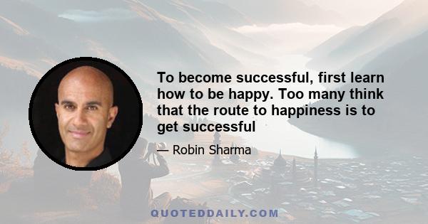 To become successful, first learn how to be happy. Too many think that the route to happiness is to get successful