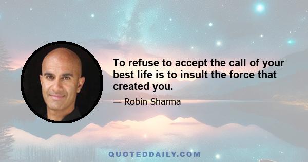 To refuse to accept the call of your best life is to insult the force that created you.