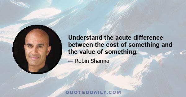 Understand the acute difference between the cost of something and the value of something.