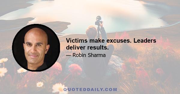 Victims make excuses. Leaders deliver results.