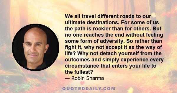 We all travel different roads to our ultimate destinations. For some of us the path is rockier than for others. But no one reaches the end without feeling some form of adversity. So rather than fight it, why not accept