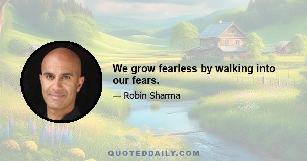 We grow fearless by walking into our fears.