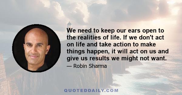 We need to keep our ears open to the realities of life. If we don't act on life and take action to make things happen, it will act on us and give us results we might not want.