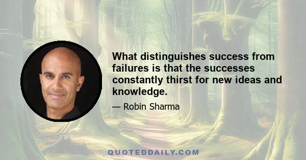 What distinguishes success from failures is that the successes constantly thirst for new ideas and knowledge.