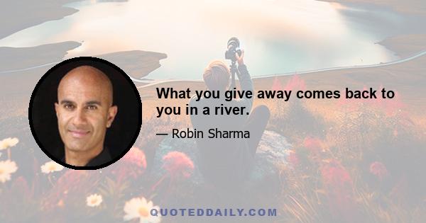 What you give away comes back to you in a river.