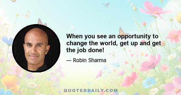 When you see an opportunity to change the world, get up and get the job done!