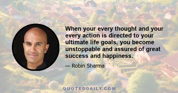 When your every thought and your every action is directed to your ultimate life goals, you become unstoppable and assured of great success and happiness.