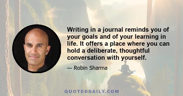 Writing in a journal reminds you of your goals and of your learning in life. It offers a place where you can hold a deliberate, thoughtful conversation with yourself.