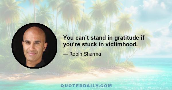 You can’t stand in gratitude if you’re stuck in victimhood.