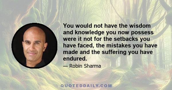 You would not have the wisdom and knowledge you now possess were it not for the setbacks you have faced, the mistakes you have made and the suffering you have endured.