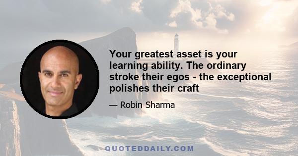 Your greatest asset is your learning ability. The ordinary stroke their egos - the exceptional polishes their craft