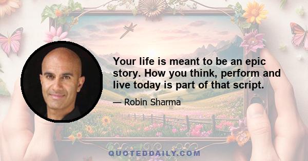 Your life is meant to be an epic story. How you think, perform and live today is part of that script.