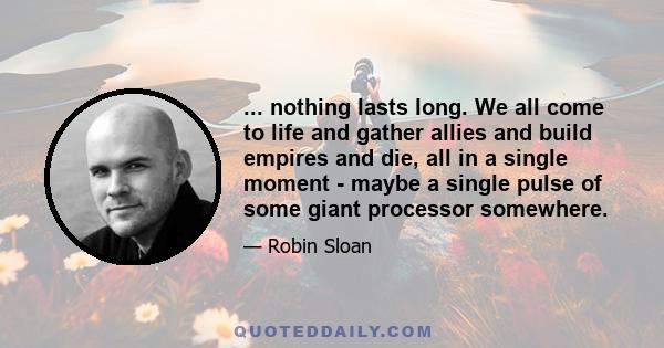 ... nothing lasts long. We all come to life and gather allies and build empires and die, all in a single moment - maybe a single pulse of some giant processor somewhere.