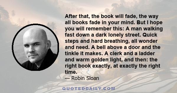 After that, the book will fade, the way all books fade in your mind. But I hope you will remember this: A man walking fast down a dark lonely street. Quick steps and hard breathing, all wonder and need. A bell above a