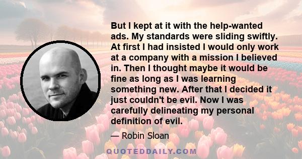 But I kept at it with the help-wanted ads. My standards were sliding swiftly. At first I had insisted I would only work at a company with a mission I believed in. Then I thought maybe it would be fine as long as I was