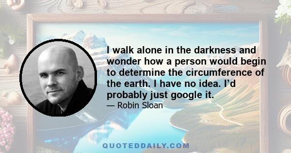 I walk alone in the darkness and wonder how a person would begin to determine the circumference of the earth. I have no idea. I’d probably just google it.