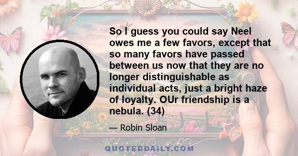 So I guess you could say Neel owes me a few favors, except that so many favors have passed between us now that they are no longer distinguishable as individual acts, just a bright haze of loyalty. OUr friendship is a