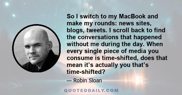 So I switch to my MacBook and make my rounds: news sites, blogs, tweets. I scroll back to find the conversations that happened without me during the day. When every single piece of media you consume is time-shifted,