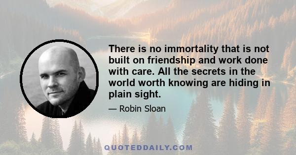 There is no immortality that is not built on friendship and work done with care. All the secrets in the world worth knowing are hiding in plain sight.