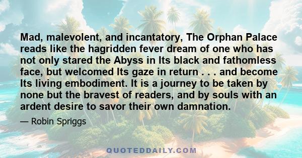 Mad, malevolent, and incantatory, The Orphan Palace reads like the hagridden fever dream of one who has not only stared the Abyss in Its black and fathomless face, but welcomed Its gaze in return . . . and become Its