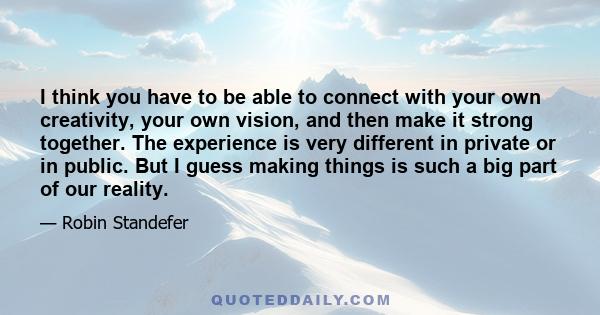 I think you have to be able to connect with your own creativity, your own vision, and then make it strong together. The experience is very different in private or in public. But I guess making things is such a big part