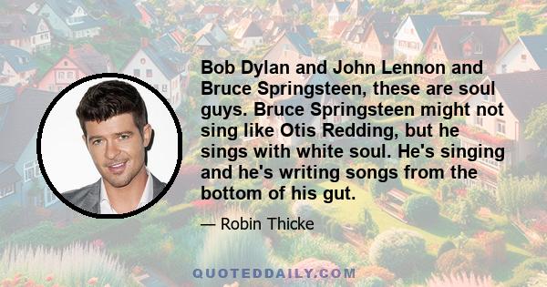 Bob Dylan and John Lennon and Bruce Springsteen, these are soul guys. Bruce Springsteen might not sing like Otis Redding, but he sings with white soul. He's singing and he's writing songs from the bottom of his gut.