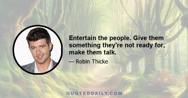 Entertain the people. Give them something they're not ready for, make them talk.