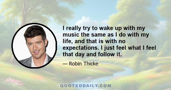 I really try to wake up with my music the same as I do with my life, and that is with no expectations. I just feel what I feel that day and follow it.