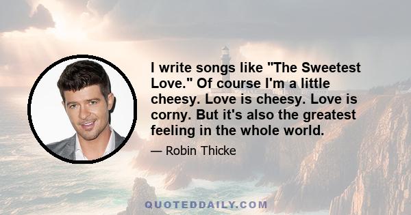 I write songs like The Sweetest Love. Of course I'm a little cheesy. Love is cheesy. Love is corny. But it's also the greatest feeling in the whole world.