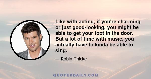 Like with acting, if you're charming or just good-looking, you might be able to get your foot in the door. But a lot of time with music, you actually have to kinda be able to sing.