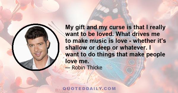 My gift and my curse is that I really want to be loved. What drives me to make music is love - whether it's shallow or deep or whatever. I want to do things that make people love me.