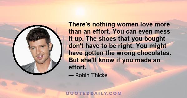 There's nothing women love more than an effort. You can even mess it up. The shoes that you bought don't have to be right. You might have gotten the wrong chocolates. But she'll know if you made an effort.