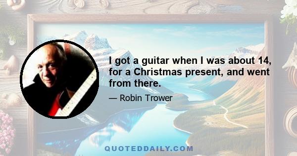 I got a guitar when I was about 14, for a Christmas present, and went from there.