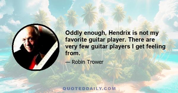 Oddly enough, Hendrix is not my favorite guitar player. There are very few guitar players I get feeling from.